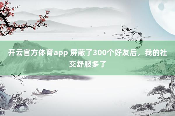 开云官方体育app 屏蔽了300个好友后，我的社交舒服多了