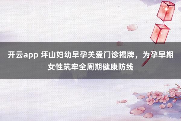 开云app 坪山妇幼早孕关爱门诊揭牌，为孕早期女性筑牢全周期健康防线