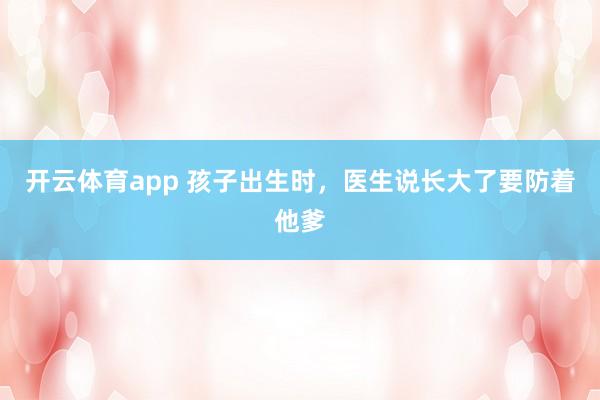 开云体育app 孩子出生时，医生说长大了要防着他爹
