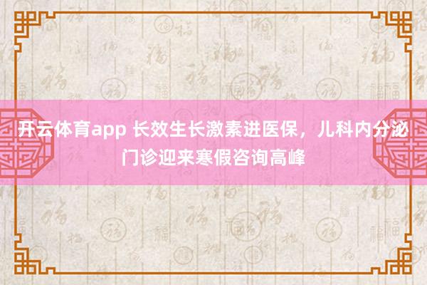 开云体育app 长效生长激素进医保，儿科内分泌门诊迎来寒假咨询高峰