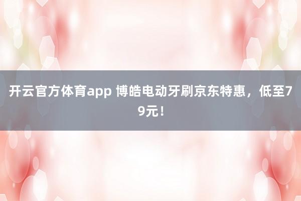 开云官方体育app 博皓电动牙刷京东特惠，低至79元！