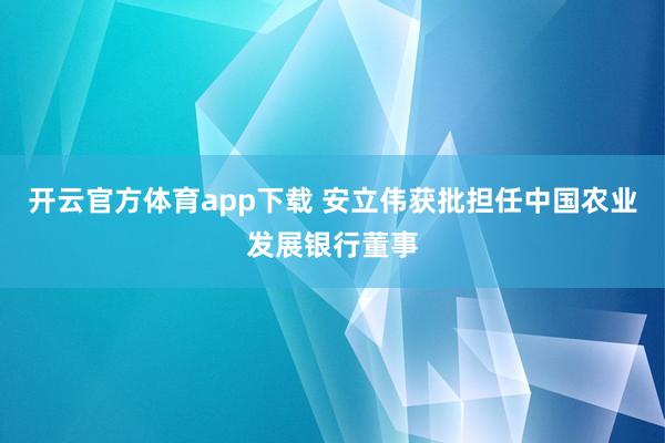 开云官方体育app下载 安立伟获批担任中国农业发展银行董事
