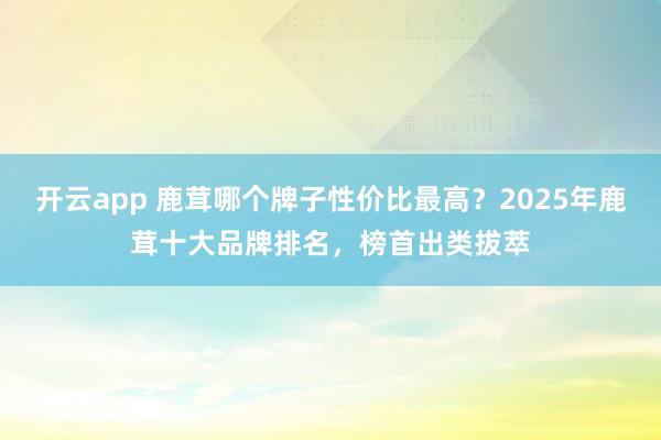 开云app 鹿茸哪个牌子性价比最高？2025年鹿茸十大品牌排名，榜首出类拔萃