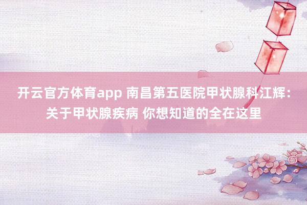 开云官方体育app 南昌第五医院甲状腺科江辉：关于甲状腺疾病 你想知道的全在这里
