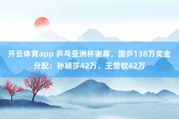 开云体育app 乒乓亚洲杯谢幕，国乒138万奖金分配：孙颖莎42万，王楚钦42万