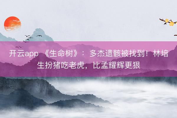开云app 《生命树》:多杰遗骸被找到!林培生扮猪吃老虎,比孟耀辉更狠