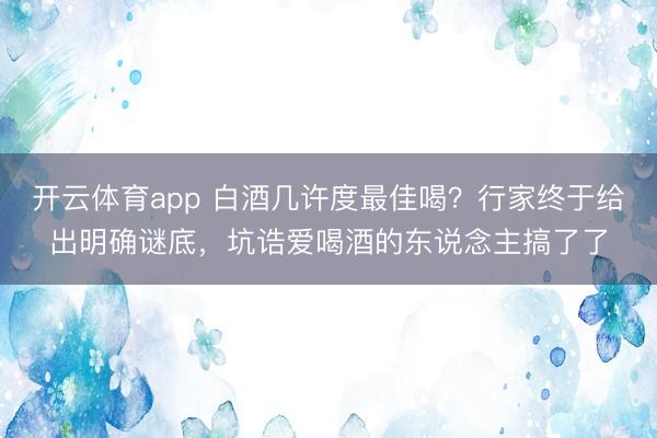 开云体育app 白酒几许度最佳喝?行家终于给出明确谜底,坑诰爱喝酒的东说念主搞了了
