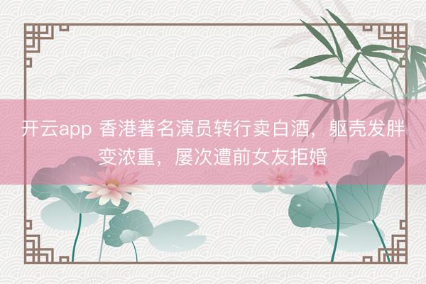 开云app 香港著名演员转行卖白酒，躯壳发胖变浓重，屡次遭前女友拒婚