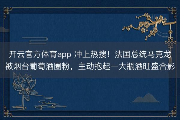 开云官方体育app 冲上热搜!法国总统马克龙被烟台葡萄酒圈粉,主动抱起一大瓶酒旺盛合影