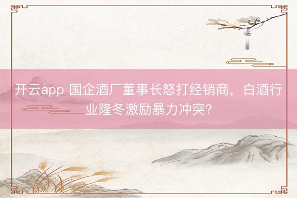 开云app 国企酒厂董事长怒打经销商,白酒行业隆冬激励暴力冲突?