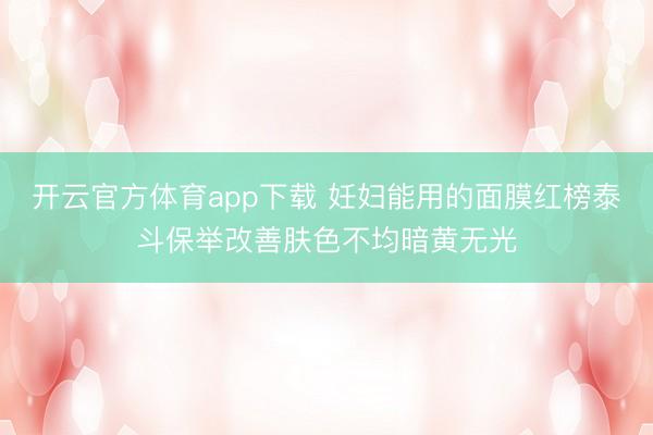 开云官方体育app下载 妊妇能用的面膜红榜泰斗保举改善肤色不均暗黄无光