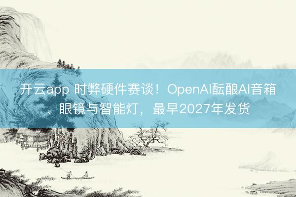 开云app 时弊硬件赛谈!OpenAI酝酿AI音箱、眼镜与智能灯,最早2027年发货