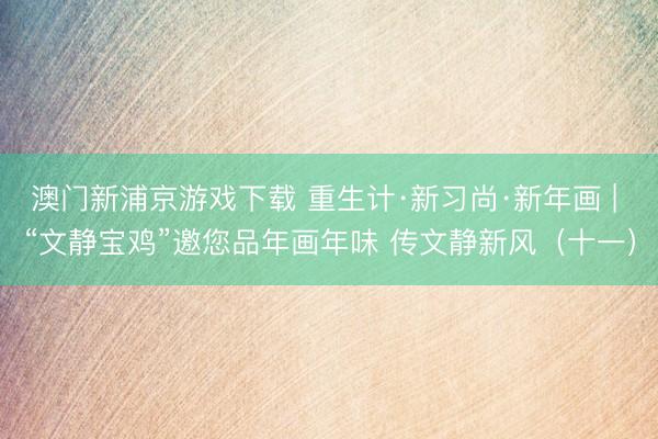 澳门新浦京游戏下载 重生计·新习尚·新年画 | “文静宝鸡”邀您品年画年味 传文静新风（十一）