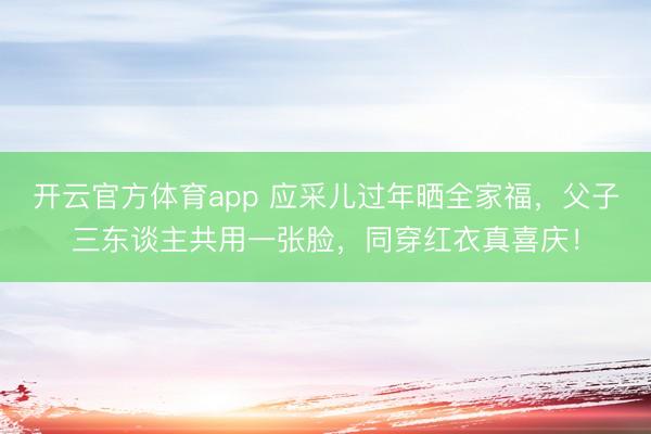 开云官方体育app 应采儿过年晒全家福,父子三东谈主共用一张脸,同穿红衣真喜庆!