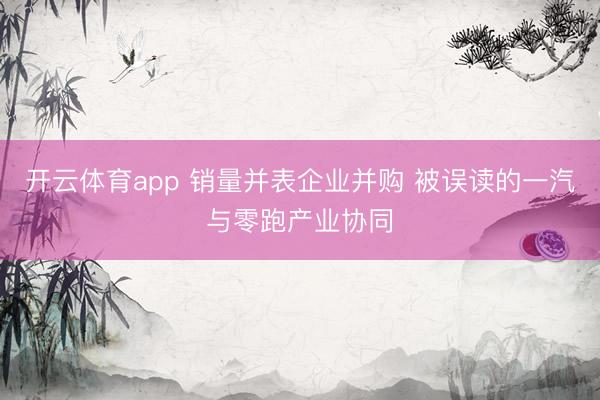 开云体育app 销量并表企业并购 被误读的一汽与零跑产业协同