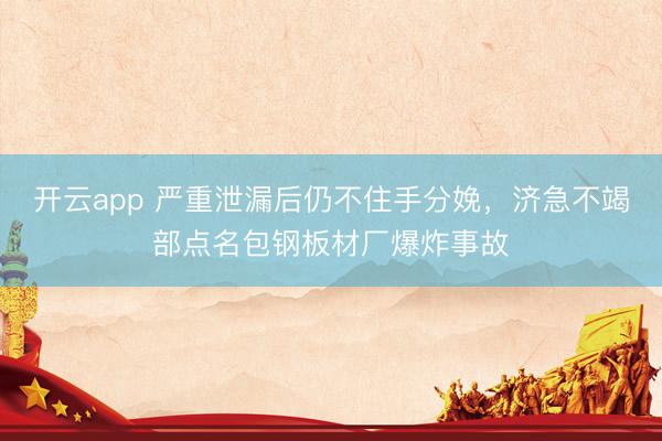 开云app 严重泄漏后仍不住手分娩，济急不竭部点名包钢板材厂爆炸事故