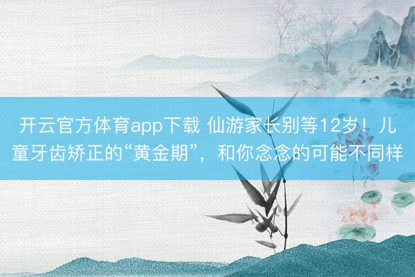 开云官方体育app下载 仙游家长别等12岁!儿童牙齿矫正的“黄金期”,和你念念的可能不同样