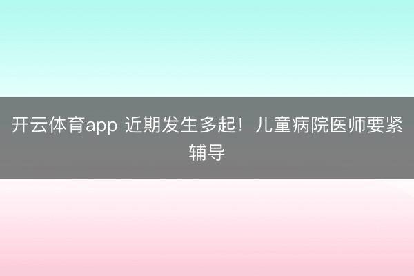 开云体育app 近期发生多起！儿童病院医师要紧辅导