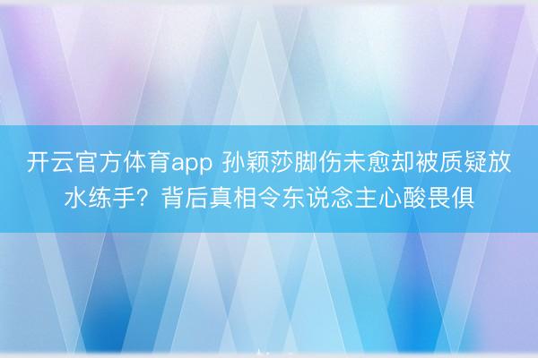 开云官方体育app 孙颖莎脚伤未愈却被质疑放水练手？背后真相令东说念主心酸畏俱