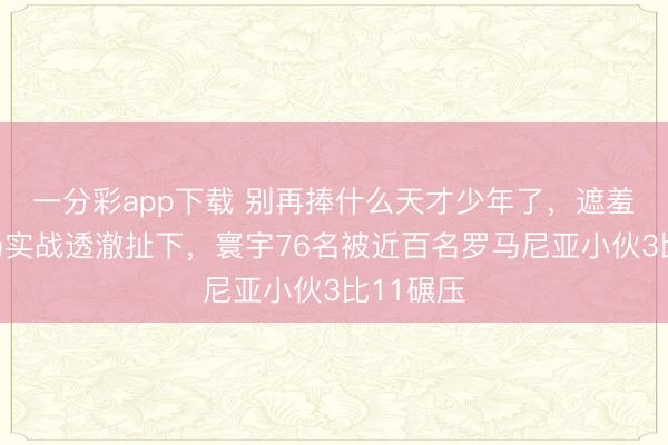 一分彩app下载 别再捧什么天才少年了，遮羞布被一场实战透澈扯下，寰宇76名被近百名罗马尼亚小伙3比11碾压
