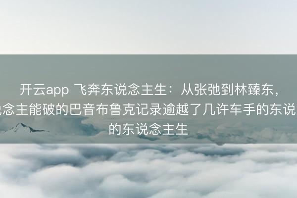 开云app 飞奔东说念主生:从张弛到林臻东,无东说念主能破的巴音布鲁克记录逾越了几许车手的东说念主生