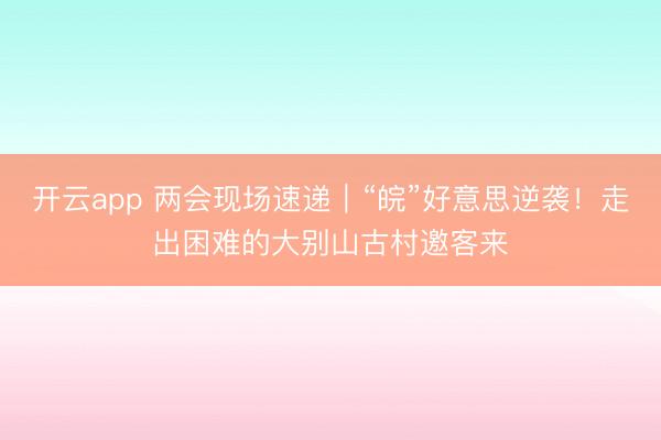 开云app 两会现场速递｜“皖”好意思逆袭！走出困难的大别山古村邀客来